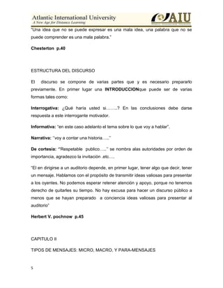 5
“Una idea que no se puede expresar es una mala idea, una palabra que no se
puede comprender es una mala palabra.”
Chesterton p.40
ESTRUCTURA DEL DISCURSO
El discurso se compone de varias partes que y es necesario prepararlo
previamente. En primer lugar una INTRODUCCIONque puede ser de varias
formas tales como:
Interrogativa: ¿Qué haría usted si……..? En las conclusiones debe darse
respuesta a este interrogante motivador.
Informativa: “en este caso adelanto el tema sobre lo que voy a hablar”.
Narrativa: „‟voy a contar una historia…..‟‟
De cortesía: ‘’Respetable publico…..‟‟ se nombra alas autoridades por orden de
importancia, agradezco la invitación .etc….
“El en dirigirse a un auditorio depende, en primer lugar, tener algo que decir, tener
un mensaje. Hablamos con el propósito de transmitir ideas valiosas para presentar
a los oyentes. No podemos esperar retener atención y apoyo, porque no tenemos
derecho de quitarles su tiempo. No hay excusa para hacer un discurso público a
menos que se hayan preparado a conciencia ideas valiosas para presentar al
auditorio”
Herbert V. pochnow p.45
CAPITULO II
TIPOS DE MENSAJES: MICRO, MACRO, Y PARA-MENSAJES
 