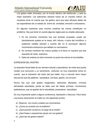 9
Los gestos están animados, por el mundo afectivo del interlocutor, y será su
mejor expresión. Los ademanes siempre nacen de un impulso interior. Es
necesario tener en cuenta que, los gestos, para que sean eficaces deben de
ser espontáneos de un estado de ánimo de ansiedad, emoción o entusiasmo.
En algunas ocasiones para muchos oradores las manos constituyen un
problema. Hay que tener en cuenta algunas reglas para su empleo adecuado.
1- En los primeros momentos hay que tenerlas ocupadas, puede ser
discretamente sujetas en la mesa, atril, tribuna, o barra del micrófono; o
sujetando cartillas siempre y cuando ello no lo provoquen algunos
movimientos anárquicos que delaten su nerviosismo.
2- Es correcto mantener las manos quietas si el tema no requiere que sea
expuesto de modo expresivo.
3- Debe de evitarse en todo momento no poner las manos en los bolsillos.
EXPRESION DEL ROSTRO
La expresión facial debe de ser siempre natural y espontánea, de modo que pueda
revelar una convicción y un sentimiento profundo, es muy importante tomar en
cuenta que la expresión del rostro del que habla, muy a menudo tiene mayor
elocuencia que las palabras. “parpadeos, sonrisas, gestos, con la boca”.
Nunca hay que usar gestos exagerados, ademanes afectados, mímicas
demasiado estudiadas, jamás se debe usar las falsas sonrisas, movimientos
pedantescos, que se apartan de la naturalidad, presentarse naturalidad.
Es muy importante asistir a alguna conferencia, disertación o discurso. Para hacer
una buena observación al orador en, los siguientes puntos:
a) Observar con mucho cuidado sus movimientos.
b) ¿Como se conectó con el auditorio?
c) ¿Qué posición conservó a lo largo de la charla?
d) ¿Qué frases o expresiones apoyó con sus gestos?
e) ¿Qué tipo de gestos realizó?
 