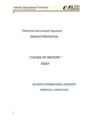 1
1|
Florencio Iván coronel Vasconez
ID#UB16799HP024516
‘’ COURSE OF ORATORY ’’
ESSAY
ATLANTIC INTERNACIONAL UNIVERSITY
HONOLULU, HAWAI 2012
 