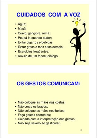 CUIDADOS COM A VOZ
• Água;
• Maçã;
• Cravo, gengibre, romã;
21
• Cravo, gengibre, romã;
• Poupá-la quando puder;
• Evitar cigarros e bebidas;
• Evitar gritos e tons altos demais;
• Exercícios freqüentes;
• Auxílio de um fonoaudiólogo.
OS GESTOS COMUNICAM:
• Não coloque as mãos nas costas;• Não coloque as mãos nas costas;
• Não cruze os braços;
• Não coloque as mãos nos bolsos;
• Faça gestos coerentes;
• Cuidado com a interpretação dos gestos;
• Não seja severo ao gesticular;
22
 