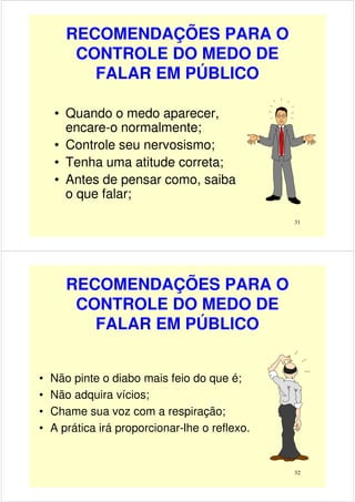 RECOMENDAÇÕES PARA O
CONTROLE DO MEDO DE
FALAR EM PÚBLICO
• Quando o medo aparecer,
encare-o normalmente;
31
encare-o normalmente;
• Controle seu nervosismo;
• Tenha uma atitude correta;
• Antes de pensar como, saiba
o que falar;
RECOMENDAÇÕES PARA O
CONTROLE DO MEDO DE
FALAR EM PÚBLICO
• Não pinte o diabo mais feio do que é;
32
• Não pinte o diabo mais feio do que é;
• Não adquira vícios;
• Chame sua voz com a respiração;
• A prática irá proporcionar-lhe o reflexo.
 