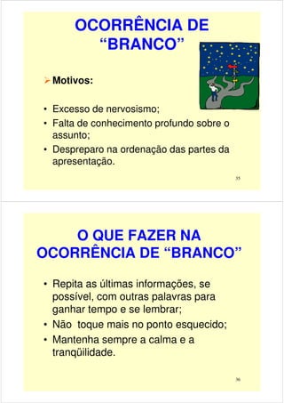 OCORRÊNCIA DE
“BRANCO”
Motivos:
35
• Excesso de nervosismo;
• Falta de conhecimento profundo sobre o
assunto;
• Despreparo na ordenação das partes da
apresentação.
O QUE FAZER NA
OCORRÊNCIA DE “BRANCO”
• Repita as últimas informações, se
possível, com outras palavras para
36
possível, com outras palavras para
ganhar tempo e se lembrar;
• Não toque mais no ponto esquecido;
• Mantenha sempre a calma e a
tranqüilidade.
 