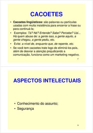 CACOETES
• Cacoetes lingüísticos: são palavras ou partículas
usadas com muita insistência para encerrar a frase ou
para continuá-la;
• Exemplos: Tá? Né? Entende? Sabe? Percebe? Uai...• Exemplos: Tá? Né? Entende? Sabe? Percebe? Uai...
Há quem abuse de: a gente isso, a gente aquilo, a
gente chegou, a gente pediu, etc.
• Evite: a nível de, enquanto que, de repente, etc.
• Se você tem cacoetes trate logo de eliminá-los pois,
além de desviar a atenção prejudicando a
comunicação, funciona como um marketing negativo.
37
ASPECTOS INTELECTUAIS
• Conhecimento do assunto;
• Segurança
38
 