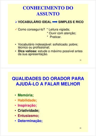 CONHECIMENTO DO
ASSUNTO
VOCABULÁRIO IDEAL SIMPLES E RICO
Como consegui-lo? * Leitura vigiada;
* Ouvir com atenção;
39
* Ouvir com atenção;
* Praticar.
• Vocabulário indesejável: sofisticado; pobre;
técnico ou profissional;
• Dica valiosa: estude o máximo possível antes
da sua apresentação.
QUALIDADES DO ORADOR PARA
AJUDÁ-LO A FALAR MELHOR
• Memória;
• Habilidade;
40
• Habilidade;
• Inspiração;
• Criatividade;
• Entusiasmo;
• Determinação;
 