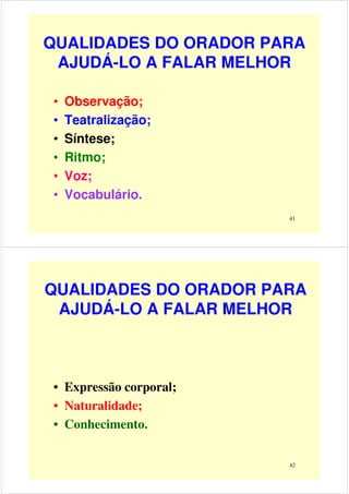 QUALIDADES DO ORADOR PARA
AJUDÁ-LO A FALAR MELHOR
• Observação;
• Teatralização;
41
• Teatralização;
• Síntese;
• Ritmo;
• Voz;
• Vocabulário.
QUALIDADES DO ORADOR PARA
AJUDÁ-LO A FALAR MELHOR
42
• Expressão corporal;
• Naturalidade;
• Conhecimento.
 