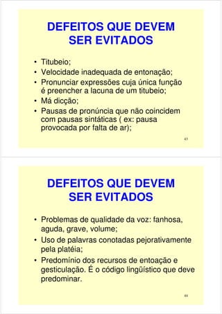 DEFEITOS QUE DEVEM
SER EVITADOS
• Titubeio;
• Velocidade inadequada de entonação;
• Pronunciar expressões cuja única função
43
• Pronunciar expressões cuja única função
é preencher a lacuna de um titubeio;
• Má dicção;
• Pausas de pronúncia que não coincidem
com pausas sintáticas ( ex: pausa
provocada por falta de ar);
DEFEITOS QUE DEVEM
SER EVITADOS
• Problemas de qualidade da voz: fanhosa,
aguda, grave, volume;
44
• Uso de palavras conotadas pejorativamente
pela platéia;
• Predomínio dos recursos de entoação e
gesticulação. É o código lingüístico que deve
predominar.
 