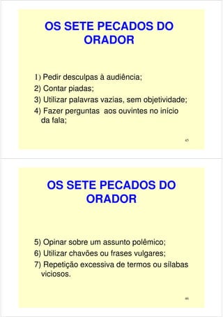 OS SETE PECADOS DO
ORADOR
1) Pedir desculpas à audiência;
45
1) Pedir desculpas à audiência;
2) Contar piadas;
3) Utilizar palavras vazias, sem objetividade;
4) Fazer perguntas aos ouvintes no início
da fala;
OS SETE PECADOS DO
ORADOR
46
5) Opinar sobre um assunto polêmico;
6) Utilizar chavões ou frases vulgares;
7) Repetição excessiva de termos ou sílabas
viciosos.
 