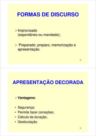 FORMAS DE DISCURSO
Improvisado
(espontâneo ou mandado);
49
(espontâneo ou mandado);
Preparado: preparo, memorização e
apresentação.
APRESENTAÇÃO DECORADA
Vantagens:
50
• Segurança;
• Permite fazer correções;
• Cálculo da duração;
• Gesticulação.
 
