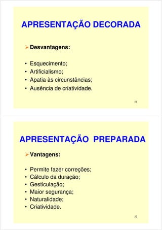 APRESENTAÇÃO DECORADA
Desvantagens:
51
• Esquecimento;
• Artificialismo;
• Apatia às circunstâncias;
• Ausência de criatividade.
APRESENTAÇÃO PREPARADA
Vantagens:
• Permite fazer correções;
52
• Permite fazer correções;
• Cálculo da duração;
• Gesticulação;
• Maior segurança;
• Naturalidade;
• Criatividade.
 
