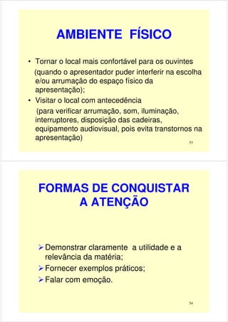 AMBIENTE FÍSICO
• Tornar o local mais confortável para os ouvintes
(quando o apresentador puder interferir na escolha
e/ou arrumação do espaço físico da
53
e/ou arrumação do espaço físico da
apresentação);
• Visitar o local com antecedência
(para verificar arrumação, som, iluminação,
interruptores, disposição das cadeiras,
equipamento audiovisual, pois evita transtornos na
apresentação)
FORMAS DE CONQUISTAR
A ATENÇÃO
54
Demonstrar claramente a utilidade e a
relevância da matéria;
Fornecer exemplos práticos;
Falar com emoção.
 