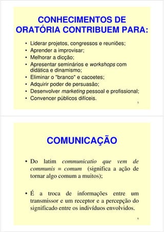 CONHECIMENTOS DE
ORATÓRIA CONTRIBUEM PARA:
• Liderar projetos, congressos e reuniões;
• Aprender a improvisar;
• Melhorar a dicção;
5
• Melhorar a dicção;
• Apresentar seminários e workshops com
didática e dinamismo;
• Eliminar o "branco" e cacoetes;
• Adquirir poder de persuasão;
• Desenvolver marketing pessoal e profissional;
• Convencer públicos difíceis.
COMUNICAÇÃO
• Do latim communicatio que vem de
communis = comum (significa a ação de
tornar algo comum a muitos);
6
tornar algo comum a muitos);
• É a troca de informações entre um
transmissor e um receptor e a percepção do
significado entre os indivíduos envolvidos.
 