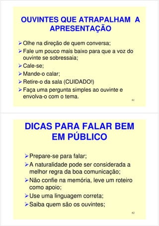 OUVINTES QUE ATRAPALHAM A
APRESENTAÇÃO
Olhe na direção de quem conversa;
Fale um pouco mais baixo para que a voz do
ouvinte se sobressaia;
61
ouvinte se sobressaia;
Cale-se;
Mande-o calar;
Retire-o da sala (CUIDADO!)
Faça uma pergunta simples ao ouvinte e
envolva-o com o tema.
DICAS PARA FALAR BEM
EM PÚBLICO
Prepare-se para falar;
A naturalidade pode ser considerada a
melhor regra da boa comunicação;
62
melhor regra da boa comunicação;
Não confie na memória, leve um roteiro
como apoio;
Use uma linguagem correta;
Saiba quem são os ouvintes;
 