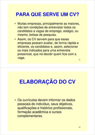 PARA QUE SERVE UM CV?
• Muitas empresas, principalmente as maiores,
não tem condições de entrevistar todos os
candidatos a vagas de emprego, estágio, ou
mesmo, bolsas de pesquisa.mesmo, bolsas de pesquisa.
• Assim, os CV servem para que essas
empresas possam avaliar, de forma rápida e
eficiente, os candidatos e, assim, selecionar
os mais indicados para uma entrevista
presencial, que irá decidir quem fica com a
vaga. 67
ELABORAÇÃO DO CV
• Os currículos devem informar os dados• Os currículos devem informar os dados
pessoais do indivíduo, seus objetivos,
qualificações e histórico profissionais,
formação acadêmica e cursos
complementares.
68
 