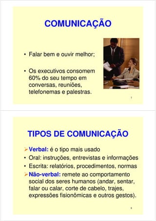 COMUNICAÇÃO
• Falar bem e ouvir melhor;
7
• Falar bem e ouvir melhor;
• Os executivos consomem
60% do seu tempo em
conversas, reuniões,
telefonemas e palestras.
TIPOS DE COMUNICAÇÃO
Verbal: é o tipo mais usado
• Oral: instruções, entrevistas e informações
• Escrita: relatórios, procedimentos, normas
8
• Escrita: relatórios, procedimentos, normas
Não-verbal: remete ao comportamento
social dos seres humanos (andar, sentar,
falar ou calar, corte de cabelo, trajes,
expressões fisionômicas e outros gestos).
 