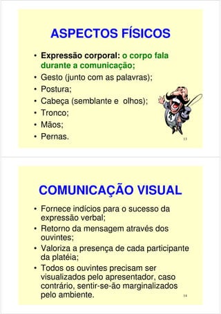 ASPECTOS FÍSICOS
• Expressão corporal: o corpo fala
durante a comunicação;
• Gesto (junto com as palavras);
13
• Gesto (junto com as palavras);
• Postura;
• Cabeça (semblante e olhos);
• Tronco;
• Mãos;
• Pernas.
COMUNICAÇÃO VISUAL
• Fornece indícios para o sucesso da
expressão verbal;
• Retorno da mensagem através dos
ouvintes;
14
ouvintes;
• Valoriza a presença de cada participante
da platéia;
• Todos os ouvintes precisam ser
visualizados pelo apresentador, caso
contrário, sentir-se-ão marginalizados
pelo ambiente.
 