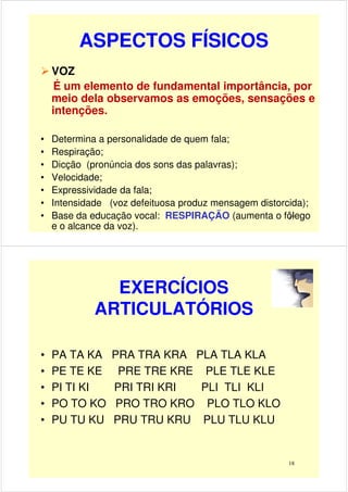 ASPECTOS FÍSICOS
VOZ
É um elemento de fundamental importância, por
meio dela observamos as emoções, sensações e
intenções.
17
• Determina a personalidade de quem fala;
• Respiração;
• Dicção (pronúncia dos sons das palavras);
• Velocidade;
• Expressividade da fala;
• Intensidade (voz defeituosa produz mensagem distorcida);
• Base da educação vocal: RESPIRAÇÃO (aumenta o fôlego
e o alcance da voz).
EXERCÍCIOS
ARTICULATÓRIOS
• PA TA KA PRA TRA KRA PLA TLA KLA
• PE TE KE PRE TRE KRE PLE TLE KLE• PE TE KE PRE TRE KRE PLE TLE KLE
• PI TI KI PRI TRI KRI PLI TLI KLI
• PO TO KO PRO TRO KRO PLO TLO KLO
• PU TU KU PRU TRU KRU PLU TLU KLU
18
 