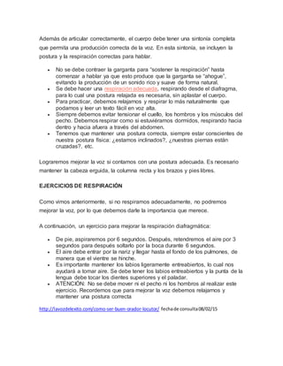 Además de articular correctamente, el cuerpo debe tener una sintonía completa
que permita una producción correcta de la voz. En esta sintonía, se incluyen la
postura y la respiración correctas para hablar.
 No se debe contraer la garganta para “sostener la respiración” hasta
comenzar a hablar ya que esto produce que la garganta se “ahogue”,
evitando la producción de un sonido rico y suave de forma natural.
 Se debe hacer una respiración adecuada, respirando desde el diafragma,
para lo cual una postura relajada es necesaria, sin aplastar el cuerpo.
 Para practicar, debemos relajarnos y respirar lo más naturalmente que
podamos y leer un texto fácil en voz alta.
 Siempre debemos evitar tensionar el cuello, los hombros y los músculos del
pecho. Debemos respirar como si estuviéramos dormidos, respirando hacia
dentro y hacia afuera a través del abdomen.
 Tenemos que mantener una postura correcta, siempre estar conscientes de
nuestra postura física: ¿estamos inclinados?, ¿nuestras piernas están
cruzadas?, etc.
Lograremos mejorar la voz si contamos con una postura adecuada. Es necesario
mantener la cabeza erguida, la columna recta y los brazos y pies libres.
EJERCICIOS DE RESPIRACIÓN
Como vimos anteriormente, si no respiramos adecuadamente, no podremos
mejorar la voz, por lo que debemos darle la importancia que merece.
A continuación, un ejercicio para mejorar la respiración diafragmática:
 De pie, aspiraremos por 6 segundos. Después, retendremos el aire por 3
segundos para después soltarlo por la boca durante 6 segundos.
 El aire debe entrar por la nariz y llegar hasta el fondo de los pulmones, de
manera que el vientre se hinche.
 Es importante mantener los labios ligeramente entreabiertos, lo cual nos
ayudará a tomar aire. Se debe tener los labios entreabiertos y la punta de la
lengua debe tocar los dientes superiores y el paladar.
 ATENCIÓN: No se debe mover ni el pecho ni los hombros al realizar este
ejercicio. Recordemos que para mejorar la voz debemos relajarnos y
mantener una postura correcta
http://lavozdelexito.com/como-ser-buen-orador-locutor/ fechade consulta08/02/15
 