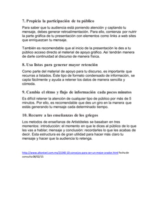 7. Propicia la participación de tu público
Para saber que tu audiencia está poniendo atención y captando tu
mensaje, debes generar retroalimentación. Para ello, comienza por nutrir
la parte gráfica de tu presentación con elementos como links a web sites
que enriquezcan tu mensaje.
También es recomendable que al inicio de la presentación le des a tu
público acceso directo al material de apoyo gráfico. Así tendrán manera
de darle continuidad al discurso de manera física.
8. Usa listas para generar mayor retención
Como parte del material de apoyo para tu discurso, es importante que
recurras a listados. Éste tipo de formato condensado de información, se
capta fácilmente y ayuda a retener los datos de manera sencilla y
cómoda.
9. Cambia el ritmo y flujo de información cada pocos minutos
Es difícil retener la atención de cualquier tipo de público por más de 5
minutos. Por ello, es recomendable que des un giro en la manera que
estás generando tu mensaje cada determinado tiempo.
10. Recurre a las enseñanzas de los griegos
Los metodos de enseñanza de Artistóteles se basaban en tres
momentos: introducción: el momento en que le dices al público de lo que
les vas a hablar; mensaje y conclusión: recordarles lo que les acabas de
decir. Esta estructura es de gran utilidad para hacer más claro tu
mensaje y hacer que la audiencia lo retenga.
http://www.altonivel.com.mx/21540-10-consejos-para-ser-un-mejor-orador.html fechade
consulta08/02/15
 