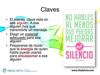 www.sheylaluna.com
Claves
• El interés clave esta en
ese alguien. A ese
alguien hay que
transmitirle un mensaje
• Elegir un material
adecuado para ese
alguien
• Prepararse de modo
que la energía de quien
habla pueda usarse
para entusiasmar a ese
alguien
 