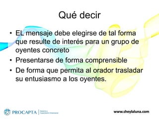 www.sheylaluna.com
Qué decir
• EL mensaje debe elegirse de tal forma
que resulte de interés para un grupo de
oyentes concreto
• Presentarse de forma comprensible
• De forma que permita al orador trasladar
su entusiasmo a los oyentes.
 