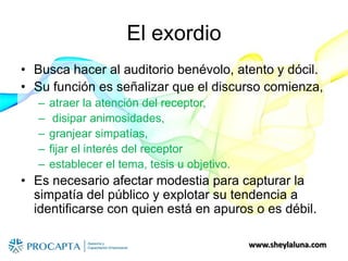 www.sheylaluna.com
El exordio
• Busca hacer al auditorio benévolo, atento y dócil.
• Su función es señalizar que el discurso comienza,
– atraer la atención del receptor,
– disipar animosidades,
– granjear simpatías,
– fijar el interés del receptor
– establecer el tema, tesis u objetivo.
• Es necesario afectar modestia para capturar la
simpatía del público y explotar su tendencia a
identificarse con quien está en apuros o es débil.
 