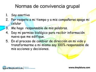 www.sheylaluna.com
Normas de convivencia grupal
1. Soy asertivo
2. Por respeto a mi tiempo y a mis compañeros apago mi
celular
3. Me hago responsable de mis palabras.
4. Doy mi permiso biológico para recibir información
nueva que me edifique.
5. En el proceso de cambiar de dirección en mi vida y
transformarme a mi mismo soy 100% responsable de
mis acciones y decisiones.
www.sheylaluna.com
 