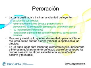 www.sheylaluna.com
Peroración
• La parte destinada a inclinar la voluntad del oyente
– suscitando sus afectos,
– recurriendo a móviles éticos o pragmáticos y
– provocando su compasión (conquestio oconmiseratio) y
– su indignación (indignatio)
– para atraer la piedad del público y lograr su participación
emotiva
• Resume y sintetiza lo que fue desarrollado para facilitar el
recuerdo de los puntos fuertes y lanzar la apelación a los
afectos;
• Es un buen lugar para lanzar un elemento nuevo, inesperado
e interesante, el argumento-puñetazo que refuerce todos los
demás creando en el que escucha una impresión final
positiva y favorable.
 