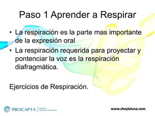 www.sheylaluna.com
Paso 1 Aprender a Respirar
• La respiración es la parte mas importante
de la expresión oral
• La respiración requerida para proyectar y
pontenciar la voz es la respiración
diafragmática.
Ejercicios de Respiración.
 