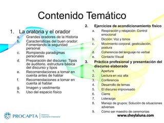 www.sheylaluna.com
Contenido Temático
1. La oratoria y el orador
a. Grandes oradores de la Historia
b. Características del buen orador:
Fomentando la seguridad
personal
c. Rompiendo paradigmas
personales
d. Preparación del discurso: Tipos
de auditorio, estructura básica
del discurso y tipos
e. Recomendaciones a tomar en
cuenta antes de hablar
f. Recomendaciones a tomar en
cuenta al hablar
g. Imagen y vestimenta
h. Uso del espacio físico
2. Ejercicios de acondicionamiento físico
a. Respiración y relajación: Control
emocional
b. Dicción: Voz y tonos
c. Movimiento corporal, gesticulación,
postura
d. Coherencia del lenguaje no verbal
e. Contacto Visual
3. Práctica profesional y presentación del
discurso elaborado
1. Apertura
2. Lectura en voz alta
3. Conferencia
4. Desarrollo de temas
5. El discurso improvisado
6. Cierre
7. Liderazgo
8. Manejo de grupos: Solución de situaciones
adversas
9. Cómo ser maestro de ceremonias
 