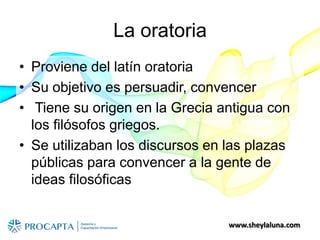 www.sheylaluna.com
La oratoria
• Proviene del latín oratoria
• Su objetivo es persuadir, convencer
• Tiene su origen en la Grecia antigua con
los filósofos griegos.
• Se utilizaban los discursos en las plazas
públicas para convencer a la gente de
ideas filosóficas
 