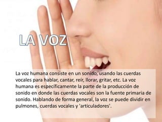 La voz humana consiste en un sonido, usando las cuerdas
vocales para hablar, cantar, reír, llorar, gritar, etc. La voz
humana es específicamente la parte de la producción de
sonido en donde las cuerdas vocales son la fuente primaria de
sonido. Hablando de forma general, la voz se puede dividir en
pulmones, cuerdas vocales y 'articuladores'.
 