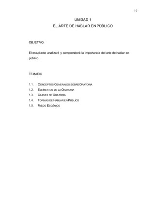 10
UNIDAD 1
EL ARTE DE HABLAR EN PÚBLICO
OBJETIVO:
El estudiante analizará y comprenderá la importancia del arte de hablar en
público.
TEMARIO
1.1. CONCEPTOS GENERALES SOBREORATORIA
1.2. ELEMENTOS DE LA ORATORIA
1.3. CLASES DE ORATORIA
1.4. FORMAS DE HABLAR ENPÚBLICO
1.5. MIEDO ESCÉNICO
 