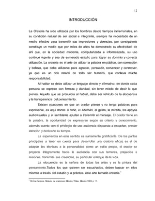 12
INTRODUCCIÓN
La Oratoria ha sido utilizada por los hombres desde tiempos inmemoriales, en
su condición natural de ser social e integrante, siempre ha necesitado de un
medio efectivo para transmitir sus impresiones y vivencias, por consiguiente
constituye un medio que por miles de años ha demostrado su efectividad, de
ahí que, en la sociedad moderna, computarizada e informatizada, su uso
continué vigente y sea de esmerado estudio para lograr su dominio y correcta
utilización. La oratoria es el arte de utilizar la palabra en público, con corrección
y belleza, que debe utilizarse para agradar, persuadir, convencer y conmover,
ya que es un don natural de todo ser humano, que conlleva mucha
responsabilidad.
Al hablar se debe utilizar un lenguaje directo y afirmativo, en donde cada
persona se exprese con firmeza y claridad, sin tener miedo de decir lo que
piensa. Aquello que se pronuncia al hablar, debe ser vehículo de la elocuencia
y la transparencia del pensamiento.
Existen ocasiones en que un orador piense y no tenga palabras para
expresarse, es aquí donde el tono, el ademán, el gesto, la mirada, los apoyos
audiovisuales y el semblante ayudan a transmitir el mensaje. El orador tiene en
la palabra, la oportunidad de expresarse según su criterio y conocimiento,
además cuenta con el privilegio de una audiencia dispuesta a escuchar, prestar
atención y dedicarle su tiempo.
La experiencia en este sentido es sumamente gratificante. De los puntos
principales a tener en cuenta para desarrollar una oratoria eficaz es el de
adaptar las técnicas a la personalidad como un estilo propio, el orador se
proyecta íntegramente hacia la audiencia con sus temores, prejuicios e
ilusiones, transmite sus creencias, su particular enfoque de la vida.
La elocuencia es la señora de todas las artes y es la pintura del
pensamiento.Todos los que quieren ser escuchados, deben buscar en ellos
mismos a través del estudio y la práctica, este arte llamado oratoria.1
1
Ochoa Campos, Moisés, La oratoria en México, Trillas, México 1963. p.11.
 