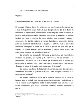 13
1.1. CONCEPTOS GENERALES SOBRE ORATORIA
Objetivo:
El estudiante identificará y explicará el concepto de Oratoria.
El concepto Oratoria tiene dos sinónimos de uso frecuente, la retórica que
deriva de la palabra griega rhétor, la cual designa al arte del bien decir, de
embellecer la expresión de los conceptos, de dar lenguaje escrito o hablado, la
eficacia adecuada para deleitar, persuadir o conmover; y la elocuencia como la
facultad de hablar o escribir de modo efectivo para encantar, inquietar y
convencer a los demás mediante el manejo dialéctico de argumentos lógicos,
para que asuman la conducta que se sugiere, de tal forma que no se sientan
sometidos u obligados a hacer por la fuerza lo que se les dice, sino que lo
realicen por propia voluntad, porque realmente lo quieran hacer, puesto que
están convencidos de que así debe de hacerse.
La oratoria es persuasión, honradez y convicción. La manipulación
mediante la palabra, el engaño y la intimidación, no es oratoria, es
charlatanería, es falacia, ya que se tiene que convencer con la verdad, por
consiguiente el auténtico orador hace de la palabra un instrumento de la verdad.
“Todo por la fuerza de la razón; nada por la razón de la fuerza”2
.
La oratoria es el arte de hablar con elocuencia, es decir, de expresarse
eficazmente mediante la palabra dialogada, ante cualquier auditorio y en
cualquier circunstancia.3
La oratoria consiste en lograr que la gente se convenza por la fuerza de
la razón y de la verdad, y se conmuevan por las emociones y sentimientos, ya
que la palabra es un importante medio de comunicación, pero además, es una
fuerza incontenible que puede conmover, conducir, orientar, convencer y
educar.
2
Verderber, Rudolph F., Comunicación Oral Efectiva, Editorial Thomson, 11ª. Edición, México, 2004,p.2
3
Idem, p. 3
 