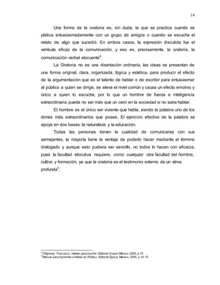14
Una forma de la oratoria es, sin duda, la que se practica cuando se
platica entusiasmadamente con un grupo de amigos o cuando se escucha el
relato de algo que sucedió. En ambos casos, la expresión discutida fue el
vehículo eficaz de la comunicación, y eso es, precisamente, la oratoria, la
comunicación verbal elocuente4
.
La Oratoria no es una disertación ordinaria, las ideas se presentan de
una forma original, clara, organizada, lógica y estética, para producir el efecto
de la argumentación que es el talento de hablar o de escribir para entusiasmar
al público a quien se dirige, se eleva el nivel común y causa un efecto emotivo y
único a quien lo escucha, por lo que un hombre de fuerza e inteligencia
extraordinaria puede no ser más que un cero en la sociedad si no sabe hablar.
El hombre es el único ser viviente que habla, siendo la palabra uno de los
dones más extraordinarios que posee. El ejercicio efectivo de la palabra se
apoya en dos bases: la naturaleza y la educación.
Todas las personas tienen la cualidad de comunicarse con sus
semejantes, la mayoría tiene la ventaja de poderlo hacer mediante el término
dialogado y aunque esto pudiera ser sencillo, no todos lo hacen con eficacia,
pues la facultad elocutiva requiere, como cualquier otra facultad del hombre,
cultivo y formación, ya que la oratoria es el testimonio externo de un alma
profunda5
.
4
D’Egremy, Francisco., Hablar para triunfar, Editorial Anaya, México, 2005, p.15
5
Manual para Aprender a Hablar en Público, Editorial Época, México, 2005, p.14-15
 