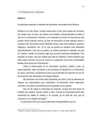 15
1.2. ELEMENTOS DE LA ORATORIA
Objetivo:
El estudiante explicará y analizará los elementos esenciales de la Oratoria.
Existen en la vida diaria, muchas situaciones en las que la gente se comunica
de manera oral, es decir, por medio de la palabra. Cotidianamente se utiliza el
arte de la conversación informal, y en ocasiones se incurre en discusiones que
pueden tomar diversas formas, ya que con frecuencia se leen artículos, libros o
cualquier otro documento sobre diferentes temas, sean estos políticos, jurídicos,
religiosos, educativos, etc., en lo que se aprecia un aspecto más elaborado
gramaticalmente, y de vez en cuando, se puede participar en debates, los que
se suscitan cuando se propone algo que provoca opiniones divergentes. Con
respecto al orador, hay que señalar que éste se enfrenta a ciertos factores que
debe saber dominar, ya que la oratoria es solamente una de las innumerables
facetas del proceso de comunicación.
Todos al desempeñar en la comunidad, municipio, estado o país, un
papel relevante, están sometidos a los principios de libertad en el intercambio
de ideas, opiniones y experiencias; por lo que la libertad de expresión es uno de
los derechos más defendidos con responsabilidad.
Hay personas que tienen algo importante que decir y que se interesan en
mejorar sus capacidades para expresarse. Al desarrollar dicha capacidad,
aumentan sus ideas y la habilidad para imponerlas a sus oyentes.
Hoy en día existe la necesidad de oradores, porque hay más ideas en
conflicto que analizar, discutir y llevar a cabo. Cuando la humanidad pierda esta
capacidad de hablar en público o en privado, ya no será tal, sino que se
convertirá en un rebaño de ovejas.6
La elocuencia tiene sus propios elementos indispensables que son:
6
Rudolph F, Verderber., Comunicación Oral Efectiva, Editorial Thomson, 11ª. Edición, México, 2004,p.3-6
 