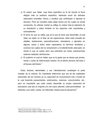 16
a) El orador que habla, cuya tarea específica es la de discutir el tema
elegido ante un auditorio específico, debiendo reunir los atributos
adecuados (mentales, físicos y vocales) que contribuyan a vigorizar el
discurso. Para tal cometido debe elegir temas por los cuales se sienta
convencido. Su atributo mental se refleja en rodear toda la extensión de
su disertación y saber limitarlo en los aspectos más importantes y
sobresalientes
b) El tema de que se habla, que es lo que se tiene que desarrollar, el cual
debe ser tejido en el telar de las experiencias, debe estar envuelto de
detalles, ilustraciones, personificaciones, dramatismo y ejemplos en
algunos casos y todos estos expresados en términos familiares y
concisos los cuales den la comprensión y el entendimiento adecuado; en
donde lo que se quiere decir sea entendido por todos, prácticamente
estamos hablando del Discurso.
c) El auditorio al cual se habla, que es la gente que se desea que piense,
sienta o actué de determinada manera. Es el árbitro decisivo del éxito o
el fracaso del Orador.7
Estos factores elementales y sus interrelaciones constituyen la parte
medular de la oratoria. Es importante determinar que una de las cualidades
esenciales del ser humano es su capacidad de comunicación oral, a través de
la cual transmite pensamientos, sentimientos, vivencias, conocimientos, etc.,
pero es importante que cada orador desarrolle su propia capacidad de
persuasión, que sea un original y no una copia, además, cada personalidad es
diferente y por ende, cuenta con diferentes medios para la elocuencia.8
7
Manual para Aprender a Hablar en Público, Idem. p.17-19
8
Manual para Aprender a Hablar en Público, Ibídem, p.17-19
 