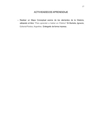 17
ACTIVIDADES DE APRENDIZAJE
 Realizar un Mapa Conceptual acerca de los elementos de la Oratoria,
utilizando el libro "Para aprender a hablar en Público" Di Bartolo, Ignacio,
Editorial Paidos, Argentina. Entregarlo de forma impresa.
 