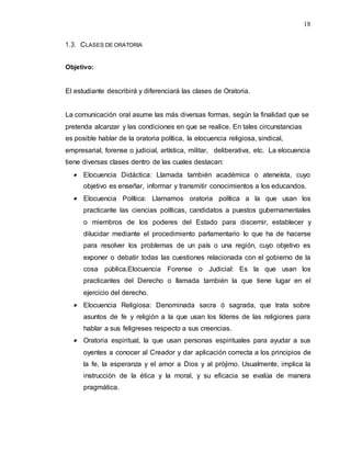 18
1.3. CLASES DE ORATORIA
Objetivo:
El estudiante describirá y diferenciará las clases de Oratoria.
La comunicación oral asume las más diversas formas, según la finalidad que se
pretenda alcanzar y las condiciones en que se realice. En tales circunstancias
es posible hablar de la oratoria política, la elocuencia religiosa, sindical,
empresarial, forense o judicial, artística, militar, deliberativa, etc. La elocuencia
tiene diversas clases dentro de las cuales destacan:
 Elocuencia Didáctica: Llamada también académica o ateneísta, cuyo
objetivo es enseñar, informar y transmitir conocimientos a los educandos.
 Elocuencia Política: Llamamos oratoria política a la que usan los
practicante las ciencias políticas, candidatos a puestos gubernamentales
o miembros de los poderes del Estado para discernir, establecer y
dilucidar mediante el procedimiento parlamentario lo que ha de hacerse
para resolver los problemas de un país o una región, cuyo objetivo es
exponer o debatir todas las cuestiones relacionada con el gobierno de la
cosa pública.Elocuencia Forense o Judicial: Es la que usan los
practicantes del Derecho o llamada también la que tiene lugar en el
ejercicio del derecho.
 Elocuencia Religiosa: Denominada sacra ó sagrada, que trata sobre
asuntos de fe y religión a la que usan los líderes de las religiones para
hablar a sus feligreses respecto a sus creencias.
 Oratoria espiritual, la que usan personas espirituales para ayudar a sus
oyentes a conocer al Creador y dar aplicación correcta a los principios de
la fe, la esperanza y el amor a Dios y al prójimo. Usualmente, implica la
instrucción de la ética y la moral, y su eficacia se evalúa de manera
pragmática.
 