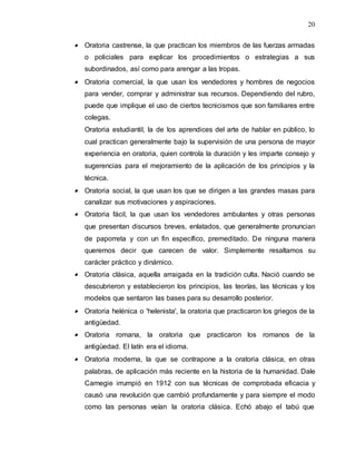 20
 Oratoria castrense, la que practican los miembros de las fuerzas armadas
o policiales para explicar los procedimientos o estrategias a sus
subordinados, así como para arengar a las tropas.
 Oratoria comercial, la que usan los vendedores y hombres de negocios
para vender, comprar y administrar sus recursos. Dependiendo del rubro,
puede que implique el uso de ciertos tecnicismos que son familiares entre
colegas.
Oratoria estudiantil, la de los aprendices del arte de hablar en público, lo
cual practican generalmente bajo la supervisión de una persona de mayor
experiencia en oratoria, quien controla la duración y les imparte consejo y
sugerencias para el mejoramiento de la aplicación de los principios y la
técnica.
 Oratoria social, la que usan los que se dirigen a las grandes masas para
canalizar sus motivaciones y aspiraciones.
 Oratoria fácil, la que usan los vendedores ambulantes y otras personas
que presentan discursos breves, enlatados, que generalmente pronuncian
de paporreta y con un fin específico, premeditado. De ninguna manera
queremos decir que carecen de valor. Simplemente resaltamos su
carácter práctico y dinámico.
 Oratoria clásica, aquella arraigada en la tradición culta. Nació cuando se
descubrieron y establecieron los principios, las teorías, las técnicas y los
modelos que sentaron las bases para su desarrollo posterior.
 Oratoria helénica o 'helenista', la oratoria que practicaron los griegos de la
antigüedad.
 Oratoria romana, la oratoria que practicaron los romanos de la
antigüedad. El latín era el idioma.
 Oratoria moderna, la que se contrapone a la oratoria clásica, en otras
palabras, de aplicación más reciente en la historia de la humanidad. Dale
Carnegie irrumpió en 1912 con sus técnicas de comprobada eficacia y
causó una revolución que cambió profundamente y para siempre el modo
como las personas veían la oratoria clásica. Echó abajo el tabú que
 