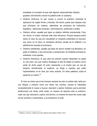 21
ensalzaba el concepto de que solo algunos especialmente dotados
gozaban del derecho a tomar la palabra ante un auditorio.
 Oratoria dinámica, la que mueve a acción al auditorio mediante la
aplicación de reglas firmes y directas. De hecho, puede que implique más
que principios de oratoria, valiéndose de principios de motivación,
lingüística, relaciones humanas, administración, publicidad y ventas.
 Oratoria eficaz, aquella que logra un objetivo definido previamente. Para
ser eficaz, el orador necesita ante todo eficiencia. Porque aunque podría
darse el caso de que por casualidad un inexperto presentara un discurso
que diera en el clavo, la verdadera eficacia resulta de la reflexión y la
planificación basada en principios.
 Oratoria entretenida, aquella que lejos de aburrir resulta muy llevadera, es
grata al intelecto, a las emociones y sensaciones. Su finalidad principal es
entretener a los oyentes.
 Oratoria histriónica, la que usan los actores cuando interpretan un papel
en una obra, uno que implica desplegar el arte de hablar en público como
parte de dicho papel. El actor representa a un orador que, en vez de
dirigirse directamente al auditorio, se dirige a oyentes que están
representados en la obra por otros actores. En otras palabras, actúa el
papel de un orador.10
Si bien es cierto que el ser humano siempre ha sido un artista nato, tanto por
sus dibujos y pinturas como por todos sus escritos, porque la naturaleza
constantemente lo mueve a buscar, descubrir y aplicar métodos que le permitan
perfeccionar sus obras, entre estas, su manera de exponer ante un auditorio,
cada vez que descubre y aplica una técnica, su manera de hacer las cosas deja
de ser primitiva o rudimentaria y se transforma en arte.
10
D’Egremy, Francisco., Hablar para triunfar, Editorial Anaya, México, 2005, p.18-23
 