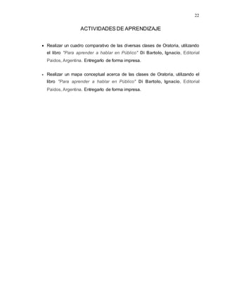 22
ACTIVIDADES DE APRENDIZAJE
 Realizar un cuadro comparativo de las diversas clases de Oratoria, utilizando
el libro "Para aprender a hablar en Público" Di Bartolo, Ignacio, Editorial
Paidos, Argentina. Entregarlo de forma impresa.
 Realizar un mapa conceptual acerca de las clases de Oratoria, utilizando el
libro "Para aprender a hablar en Público" Di Bartolo, Ignacio, Editorial
Paidos, Argentina. Entregarlo de forma impresa.
 