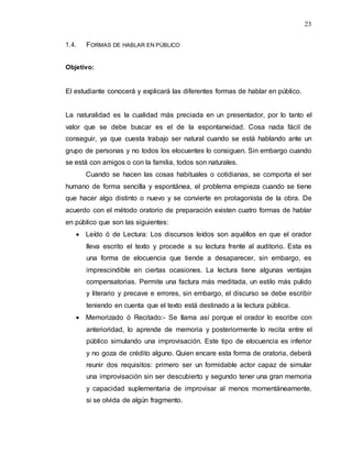 23
1.4. FORMAS DE HABLAR EN PÚBLICO
Objetivo:
El estudiante conocerá y explicará las diferentes formas de hablar en público.
La naturalidad es la cualidad más preciada en un presentador, por lo tanto el
valor que se debe buscar es el de la espontaneidad. Cosa nada fácil de
conseguir, ya que cuesta trabajo ser natural cuando se está hablando ante un
grupo de personas y no todos los elocuentes lo consiguen. Sin embargo cuando
se está con amigos o con la familia, todos son naturales.
Cuando se hacen las cosas habituales o cotidianas, se comporta el ser
humano de forma sencilla y espontánea, el problema empieza cuando se tiene
que hacer algo distinto o nuevo y se convierte en protagonista de la obra. De
acuerdo con el método oratorio de preparación existen cuatro formas de hablar
en público que son las siguientes:
 Leído ó de Lectura: Los discursos leídos son aquéllos en que el orador
lleva escrito el texto y procede a su lectura frente al auditorio. Esta es
una forma de elocuencia que tiende a desaparecer, sin embargo, es
imprescindible en ciertas ocasiones. La lectura tiene algunas ventajas
compensatorias. Permite una factura más meditada, un estilo más pulido
y literario y precave e errores, sin embargo, el discurso se debe escribir
teniendo en cuenta que el texto está destinado a la lectura pública.
 Memorizado ó Recitado:- Se llama así porque el orador lo escribe con
anterioridad, lo aprende de memoria y posteriormente lo recita entre el
público simulando una improvisación. Este tipo de elocuencia es inferior
y no goza de crédito alguno. Quien encare esta forma de oratoria, deberá
reunir dos requisitos: primero ser un formidable actor capaz de simular
una improvisación sin ser descubierto y segundo tener una gran memoria
y capacidad suplementaria de improvisar al menos momentáneamente,
si se olvida de algún fragmento.
 