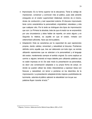 24
 Improvisado: Es la forma superior de la elocuencia. Tiene la ventaja de
impresionar, convencer y conmover más al público, pues este advierte
enseguida en el orador superioridad intelectual, dominio de sí mismo,
dones de conducción y real capacidad oratoria. El discurso improvisado
tiene como característica la personalidad, originalidad, naturaleza y vida
que cualquier otro. Por lo tanto se distinguen dos tipos de improvisación
que son: La Primera la absoluta, trata de que el orador se ve sorprendido
por una circunstancia y debe hablar de repente, sin aviso alguno y en
Segunda la relativa, es aquella en que el orador, invitado con
anterioridad suficiente, hace uso de la palabra.
 Adaptación: Esta se caracteriza por la capacidad de usar expresiones
propias, dando calidez, sinceridad y naturalidad al discurso. Podríamos
definirla como aquella que, tras ser elaborado con todo rigor, se remota
utilizando expresiones que se adecúen a la personalidad y al lenguaje
del orador, manteniendo siempre el sentido original. Es como explicar un
camino a alguien, teniendo el mapa delante pero utilizando palabras que
no están impresas en él. De este modo la presentación se personaliza,
es decir una conversación adaptada a su propia forma de actuar, en
donde se pueden utilizar las dotes interpretativas y expresar ideas con
frescura y naturalidad, sin temor a perderse en los laberintos de la
improvisación. La presentación adaptada brinda mejores posibilidades de
lucimiento, además el público valorará la naturalidad con la que sus
palabras fluyan durante el acto.11
11
D’Egremy, Francisco., Hablar para triunfar, Editorial Anaya, México, 2005, p.18-23
 