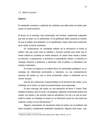 26
1.5. MIEDO ESCÉNICO
Objetivo:
El estudiante conocerá y explicará las actitudes que debe tener el orador para
vencer el miedo escénico.
El temor es el enemigo más encarnizado del hombre, ciertamente cualquiera
que sea su razón, es un sentimiento. Si es justificado debe buscarse la manera
de que el peligro sea destruido; si es injustificado, mayor razón para erradicarlo
de la mente en forma conclusiva.
En consecuencia es importante extirpar de la elocuencia el miedo al
público, hay que poner toda la voluntad y decisión posible para evitar que el
miedo natural se convierta en manía obsesiva. El orador tiene miedo a olvidar
su discurso, a equivocarse, a promover un espectáculo ridículo, a transmitir un
mensaje mediocre y deslucido, a aterrorizar ante el público, a enfrentarse con
eventos imprevistos.
El miedo se origina en un estado físico de nerviosidad patológica; es un
complejo de inferioridad permanente o transitorio, es una sobrestimación
excesiva del propio yo, que lo torna sumamente celoso e intolerante con el
mínimo fracaso.
Una de las condiciones imprescindibles en la formación del orador, es la
confianza en sí mismo, en base el convencimiento de la capacidad.
El gran enemigo del orador es una sensación de temor ó miedo. Éste
paraliza la lengua, seca la boca y la garganta, engendra movimientos torpes del
cuerpo, los brazos y las piernas, traba la articulación y la voz, y lo que es peor
nubla la mente, sin embargo el miedo es un fenómeno común en casi todos los
oradores, incluso en los más famosos.12
Algunos conocedores de elocuencia tratan de luchar con el problema del
temor al público, simplemente restándole importancia. Algunos otros creen que
12
Morales Loza, Néstor, Libro de Oro del Orador, Editorial Éxodo, México, 2006. P.p. 28 - 34
 