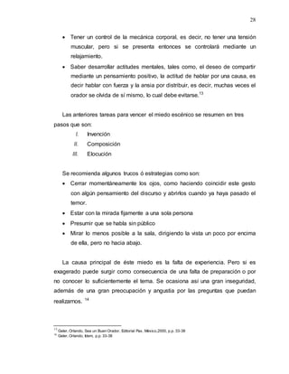 28
 Tener un control de la mecánica corporal, es decir, no tener una tensión
muscular, pero si se presenta entonces se controlará mediante un
relajamiento.
 Saber desarrollar actitudes mentales, tales como, el deseo de compartir
mediante un pensamiento positivo, la actitud de hablar por una causa, es
decir hablar con fuerza y la ansia por distribuir, es decir, muchas veces el
orador se olvida de sí mismo, lo cual debe evitarse.13
Las anteriores tareas para vencer el miedo escénico se resumen en tres
pasos que son:
I. Invención
II. Composición
III. Elocución
Se recomienda algunos trucos ó estrategias como son:
 Cerrar momentáneamente los ojos, como haciendo coincidir este gesto
con algún pensamiento del discurso y abrirlos cuando ya haya pasado el
temor.
 Estar con la mirada fijamente a una sola persona
 Presumir que se habla sin público
 Mirar lo menos posible a la sala, dirigiendo la vista un poco por encima
de ella, pero no hacia abajo.
La causa principal de éste miedo es la falta de experiencia. Pero si es
exagerado puede surgir como consecuencia de una falta de preparación o por
no conocer lo suficientemente el tema. Se ocasiona así una gran inseguridad,
además de una gran preocupación y angustia por las preguntas que puedan
realizarnos. 14
13
Geler, Orlando, Sea un Buen Orador, Editorial Pax, México,2000, p.p. 33-38
14
Geler, Orlando, Idem, p.p. 33-38
 