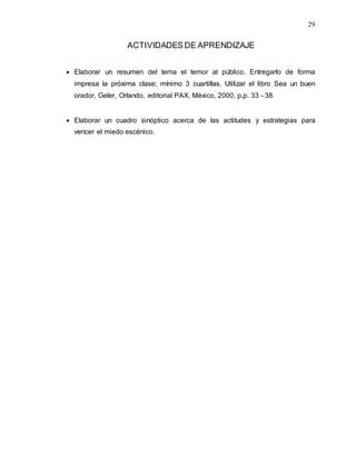 29
ACTIVIDADES DE APRENDIZAJE
 Elaborar un resumen del tema el temor al público. Entregarlo de forma
impresa la próxima clase; mínimo 3 cuartillas. Utilizar el libro Sea un buen
orador, Geler, Orlando, editorial PAX, México, 2000, p.p. 33 - 38
 Elaborar un cuadro sinóptico acerca de las actitudes y estrategias para
vencer el miedo escénico.
 