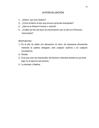 30
AUTOEVALUACIÓN
1) ¿Defina qué es la Oratoria?
2) ¿Cómo se llama el acto que provoca opiniones divergentes?
3) ¿Qué es la Oratoria Forense o Judicial?
4) ¿Cuáles son los dos tipos de improvisación que se dan en el Discurso
Improvisado?
RESPUESTAS
1) Es el arte de hablar con elocuencia, es decir, de expresarse eficazmente
mediante la palabra dialogada, ante cualquier auditorio y en cualquier
circunstancia.
2) Debate
3) Es la que usan los practicantes del Derecho o llamada también la que tiene
lugar en el ejercicio del derecho.
4) La absoluta y Relativa
 