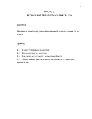 31
UNIDAD 2
TÉCNICAS DE PRESENTACIONEN PÚBLICO
OBJETIVO:
El estudiante identificará y explicará las diversas técnicas de presentación en
público.
TEMARIO
2.1. CONCEPTO DE PÚBLICO O AUDITORIO
2.2. CARACTERÍSTICAS DEL AUDITORIO
2.3. CUALIDADES INTELECTUALES Y MORALES DEL ORADOR
2.4. DINÁMICAS PARA MANTENER LA ATENCIÓN Y EL INTERÉS DURANTE UNA
PRESENTACIÓN.
 
