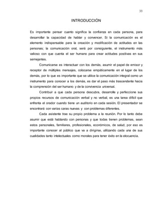 33
INTRODUCCIÓN
Es importante pensar cuanto significa la confianza en cada persona, para
desarrollar la capacidad de hablar y convencer. Si la comunicación es el
elemento indispensable para la creación y modificación de actitudes en las
personas; la comunicación oral, será por consiguiente, el instrumento más
valioso con que cuenta el ser humano para crear actitudes positivas en sus
semejantes.
Comunicarse es interactuar con los demás, asumir el papel de emisor y
receptor de múltiples mensajes, colocarse empáticamente en el lugar de los
demás, por lo que es importante que se utilice la comunicación integral como un
instrumento para conocer a los demás, es dar el paso más trascendente hacia
la comprensión del ser humano y de la convivencia universal.
Contribuir a que cada persona descubra, desarrolle y perfeccione sus
propios recursos de comunicación verbal y no verbal, es una tarea difícil que
enfrenta el orador cuando tiene un auditorio en cada sesión. El presentador se
encontrará con varias caras nuevas y con problemas diferentes.
Cada asistente trae su propio problema a la reunión. Por lo tanto debe
asumir que está hablando con personas y que todas tienen problemas, sean
estos personales, familiares, profesionales, económicos, de salud, por eso es
importante conocer al público que va a dirigirse, utilizando cada una de sus
cualidades tanto intelectuales como morales para tener éxito en la elocuencia.
 